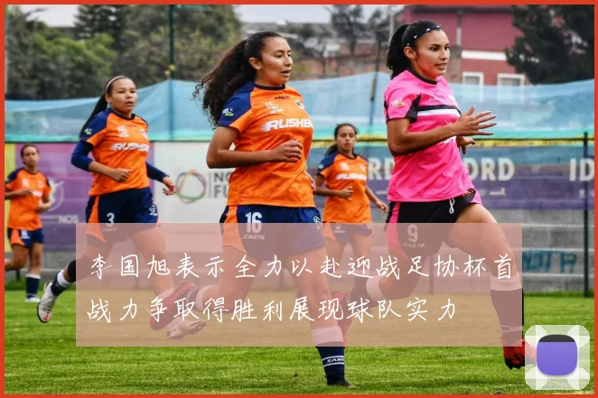 李国旭表示全力以赴迎战足协杯首战力争取得胜利展现球队实力