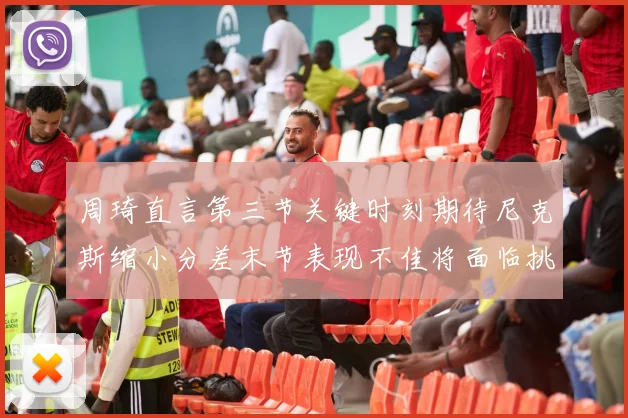 周琦直言第三节关键时刻期待尼克斯缩小分差末节表现不佳将面临挑战