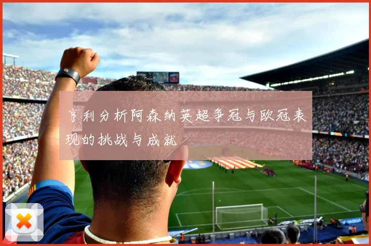 亨利分析阿森纳英超争冠与欧冠表现的挑战与成就