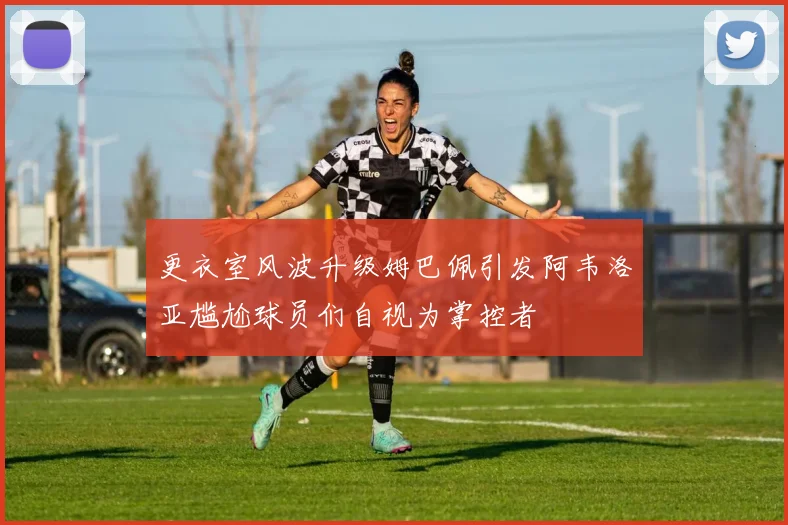 更衣室风波升级姆巴佩引发阿韦洛亚尴尬球员们自视为掌控者