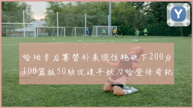 哈珀季后赛替补表现惊艳砍下200分100篮板50助攻追平妖刀哈登传奇纪录