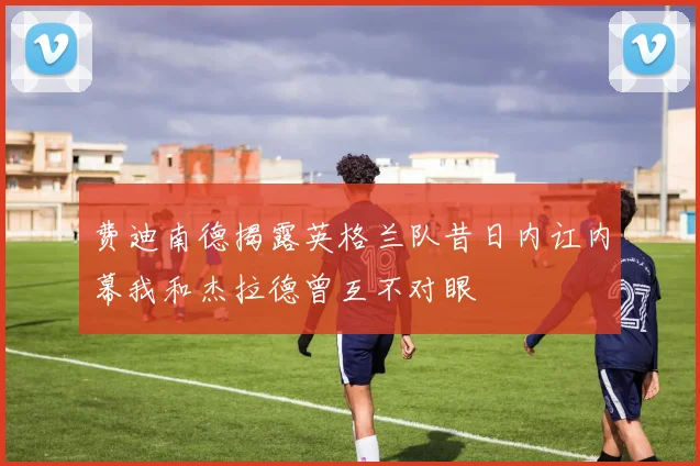 费迪南德揭露英格兰队昔日内讧内幕我和杰拉德曾互不对眼