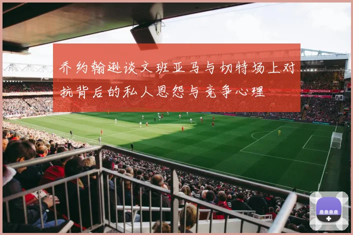 乔约翰逊谈文班亚马与切特场上对抗背后的私人恩怨与竞争心理