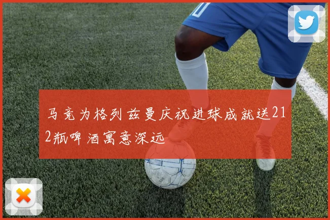 马竞为格列兹曼庆祝进球成就送212瓶啤酒寓意深远