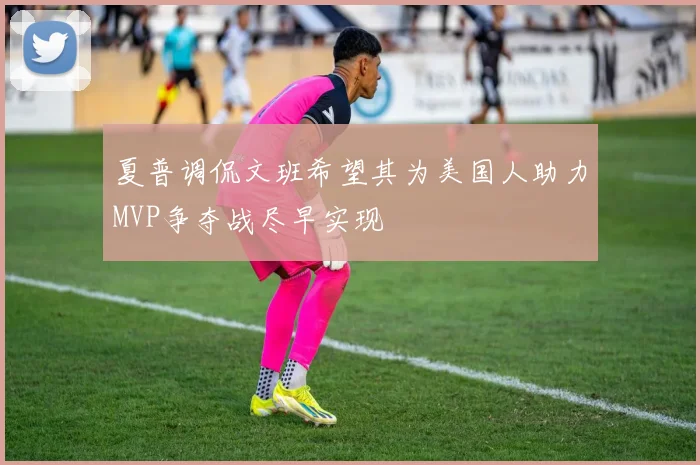 夏普调侃文班希望其为美国人助力MVP争夺战尽早实现